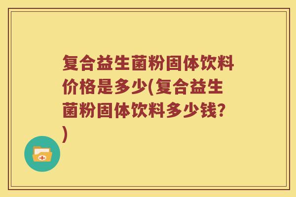 复合益生菌粉固体饮料价格是多少(复合益生菌粉固体饮料多少钱？)