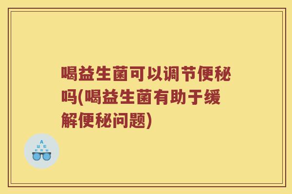 喝益生菌可以调节便秘吗(喝益生菌有助于缓解便秘问题)