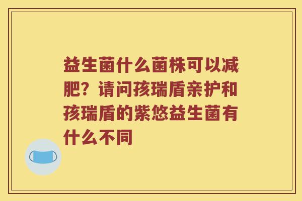 益生菌什么菌株可以?请问孩瑞盾亲护和孩瑞盾的紫悠益生菌有什么不同 益生菌什么菌株可以?请问孩瑞盾亲护和孩瑞盾的紫悠益生菌有什么不同