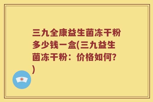 三九全康益生菌冻干粉多少钱一盒(三九益生菌冻干粉：价格如何？)