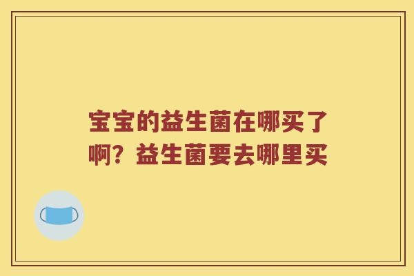 宝宝的益生菌在哪买了啊?益生菌要去哪里买 宝宝的益生菌在哪买了啊?益生菌要去哪里买