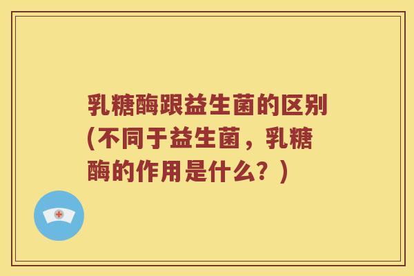 乳糖酶跟益生菌的区别(不同于益生菌,乳糖酶的作用是什么?) 乳糖酶跟益生菌的区别(不同于益生菌,乳糖酶的作用是什么?)