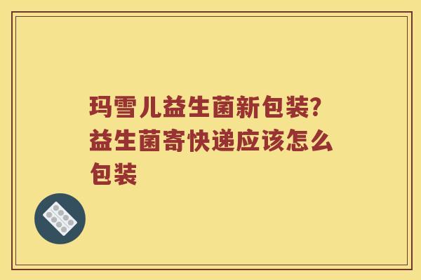 玛雪儿益生菌新包装？益生菌寄快递应该怎么包装
