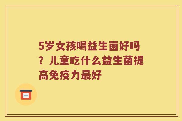 5岁女孩喝益生菌好吗？儿童吃什么益生菌提高免疫力最好
