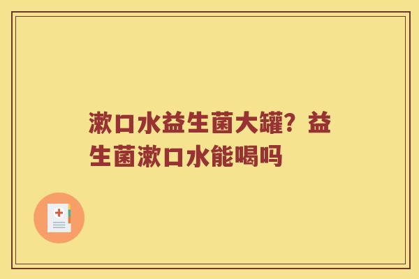 漱口水益生菌大罐？益生菌漱口水能喝吗