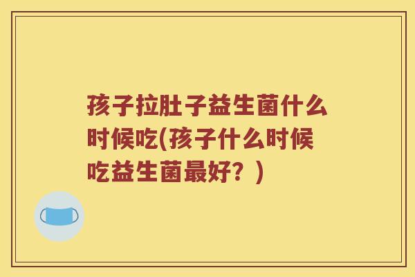 孩子拉肚子益生菌什么时候吃(孩子什么时候吃益生菌最好？)
