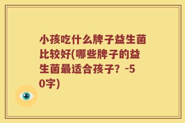 小孩吃什么牌子益生菌比较好(哪些牌子的益生菌适合孩子?-50字) 小孩吃什么牌子益生菌比较好(哪些牌子的益生菌适合孩子?-50字)
