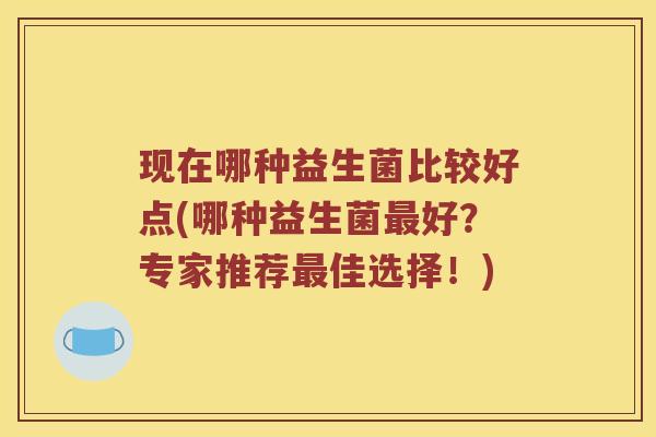 现在哪种益生菌比较好点(哪种益生菌好?专家推荐佳选择!) 现在哪种益生菌比较好点(哪种益生菌好?专家推荐佳选择!)