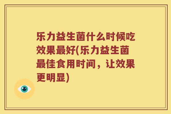 乐力益生菌什么时候吃效果好(乐力益生菌佳食用时间,让效果更明显) 乐力益生菌什么时候吃效果好(乐力益生菌佳食用时间,让效果更明显)