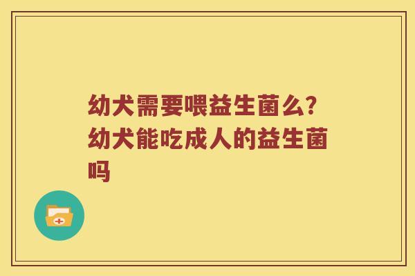 幼犬需要喂益生菌么？幼犬能吃成人的益生菌吗
