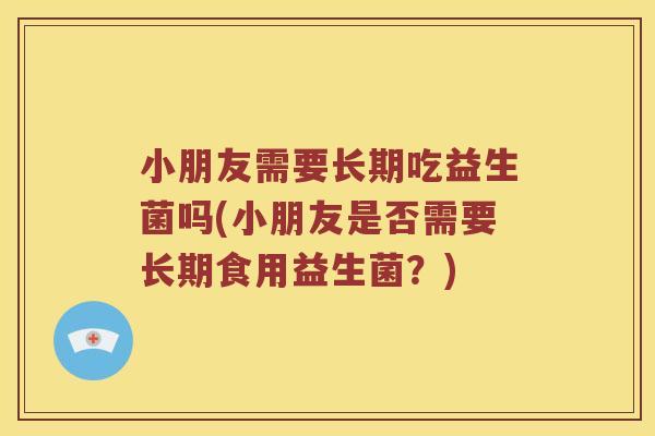小朋友需要长期吃益生菌吗(小朋友是否需要长期食用益生菌？)