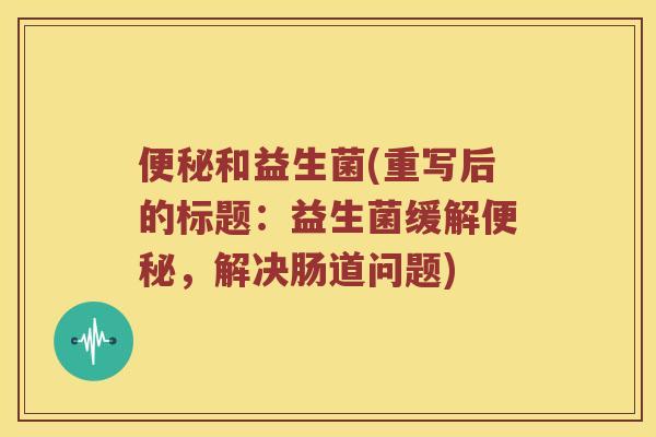 便秘和益生菌(重写后的标题：益生菌缓解便秘，解决肠道问题)