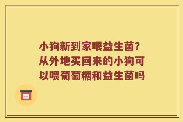 小狗新到家喂益生菌？从外地买回来的小狗可以喂葡萄糖和益生菌吗