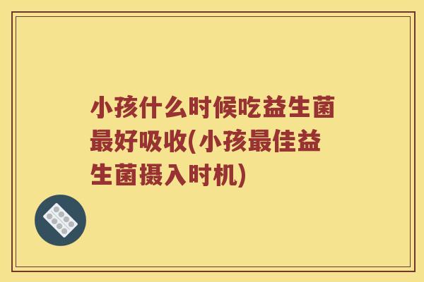 小孩什么时候吃益生菌最好吸收(小孩最佳益生菌摄入时机)