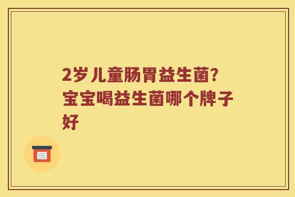 2岁儿童肠胃益生菌？宝宝喝益生菌哪个牌子好