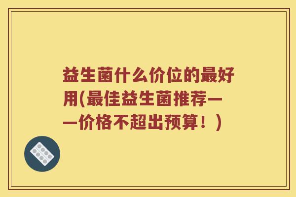 益生菌什么价位的最好用(最佳益生菌推荐——价格不超出预算！)