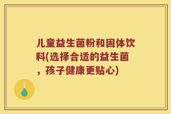 儿童益生菌粉和固体饮料(选择合适的益生菌，孩子健康更贴心)