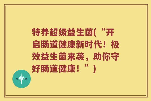 特养超级益生菌(“开启肠道健康新时代！极效益生菌来袭，助你守好肠道健康！”)