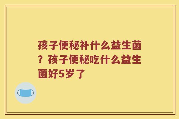 孩子便秘补什么益生菌？孩子便秘吃什么益生菌好5岁了