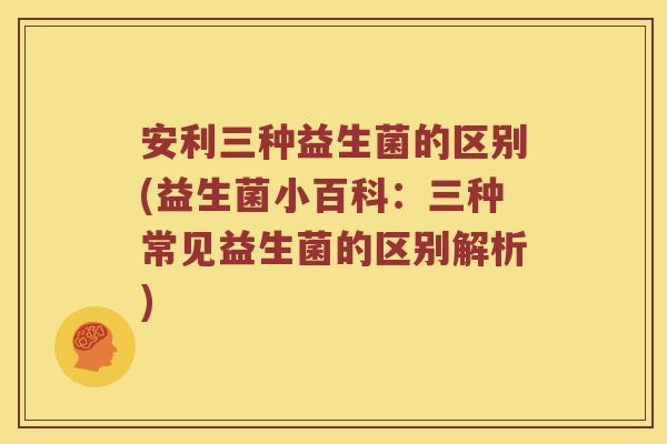 安利三种益生菌的区别(益生菌小百科：三种常见益生菌的区别解析)