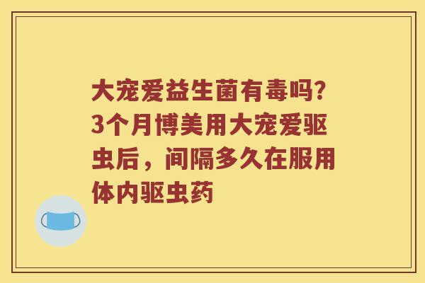 大宠爱益生菌有毒吗？3个月博美用大宠爱驱虫后，间隔多久在服用体内驱虫药