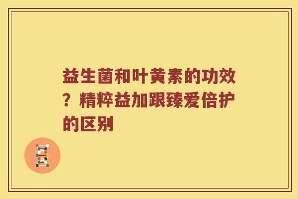 益生菌和叶黄素的功效？精粹益加跟臻爱倍护的区别