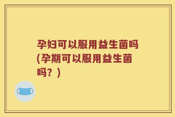 孕妇可以服用益生菌吗(孕期可以服用益生菌吗？)