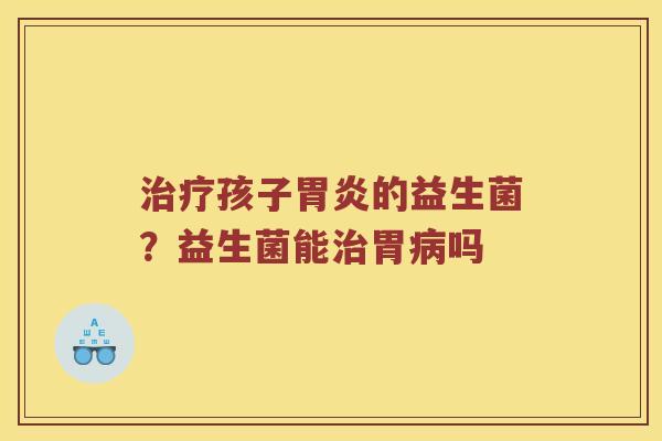 治疗孩子胃炎的益生菌？益生菌能治胃病吗
