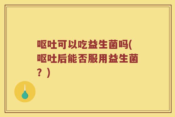 呕吐可以吃益生菌吗(呕吐后能否服用益生菌？)