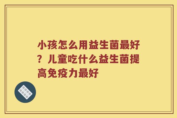 小孩怎么用益生菌最好？儿童吃什么益生菌提高免疫力最好