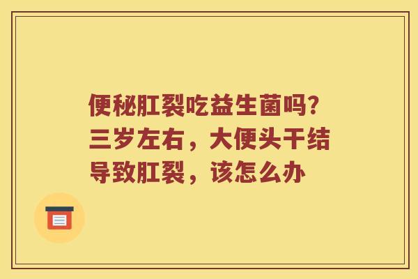 便秘肛裂吃益生菌吗？三岁左右，大便头干结导致肛裂，该怎么办