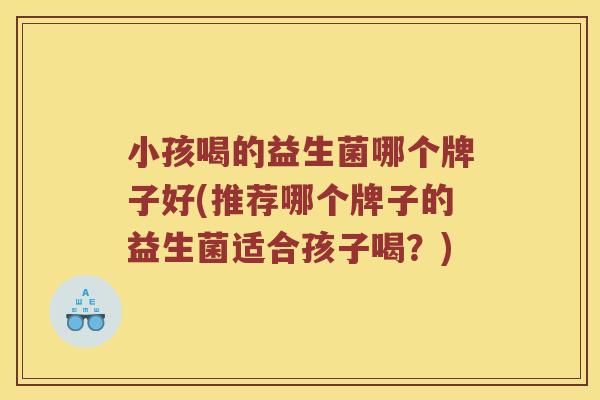 小孩喝的益生菌哪个牌子好(推荐哪个牌子的益生菌适合孩子喝？)