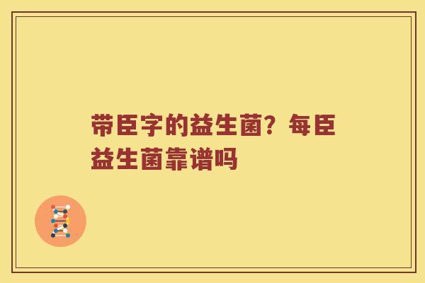 带臣字的益生菌？每臣益生菌靠谱吗