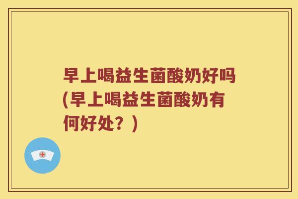 早上喝益生菌酸奶好吗(早上喝益生菌酸奶有何好处？)
