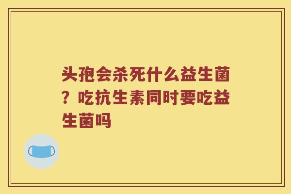 头孢会杀死什么益生菌？吃抗生素同时要吃益生菌吗