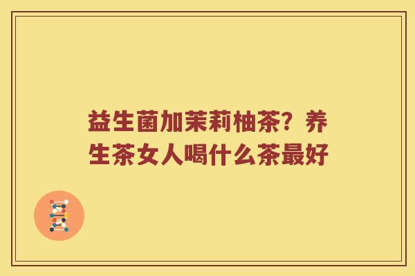 益生菌加茉莉柚茶？养生茶女人喝什么茶最好