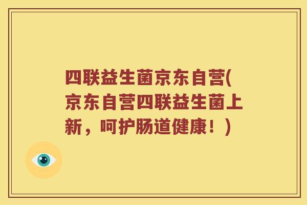 四联益生菌京东自营(京东自营四联益生菌上新，呵护肠道健康！)