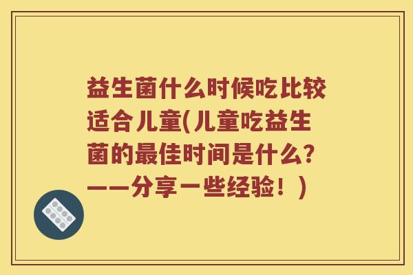 益生菌什么时候吃比较适合儿童(儿童吃益生菌的最佳时间是什么？——分享一些经验！)