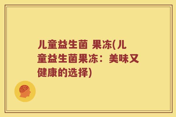 儿童益生菌 果冻(儿童益生菌果冻：美味又健康的选择)