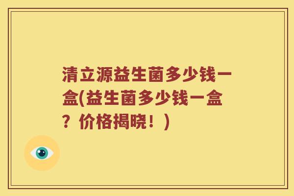 清立源益生菌多少钱一盒(益生菌多少钱一盒？价格揭晓！)