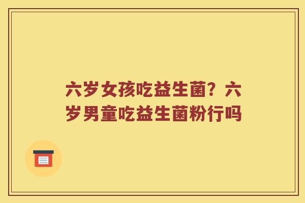 六岁女孩吃益生菌？六岁男童吃益生菌粉行吗