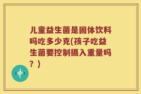 儿童益生菌是固体饮料吗吃多少克(孩子吃益生菌要控制摄入重量吗？)