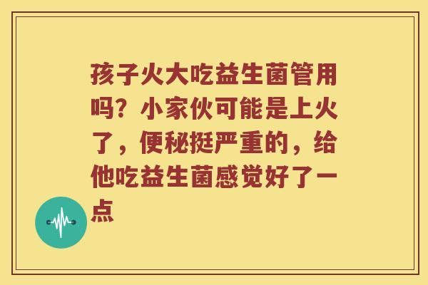 孩子火大吃益生菌管用吗？小家伙可能是上火了，便秘挺严重的，给他吃益生菌感觉好了一点
