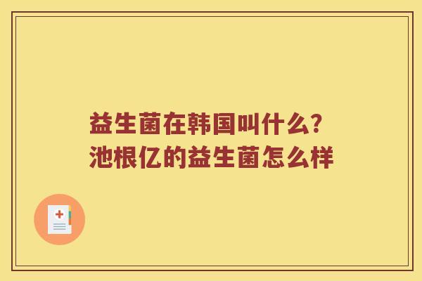 益生菌在韩国叫什么？池根亿的益生菌怎么样