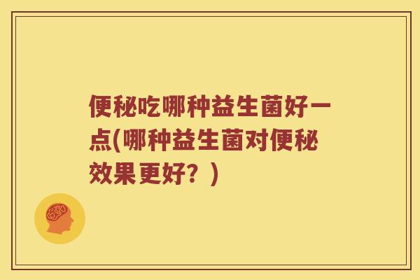 便秘吃哪种益生菌好一点(哪种益生菌对便秘效果更好？)