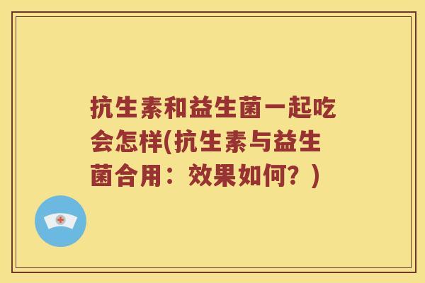抗生素和益生菌一起吃会怎样(抗生素与益生菌合用：效果如何？)