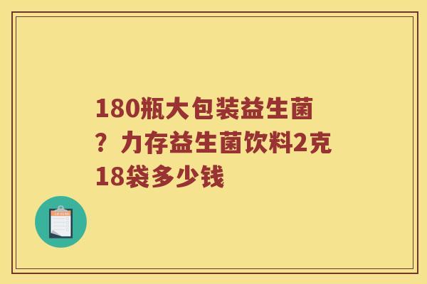 180瓶大包装益生菌？力存益生菌饮料2克18袋多少钱
