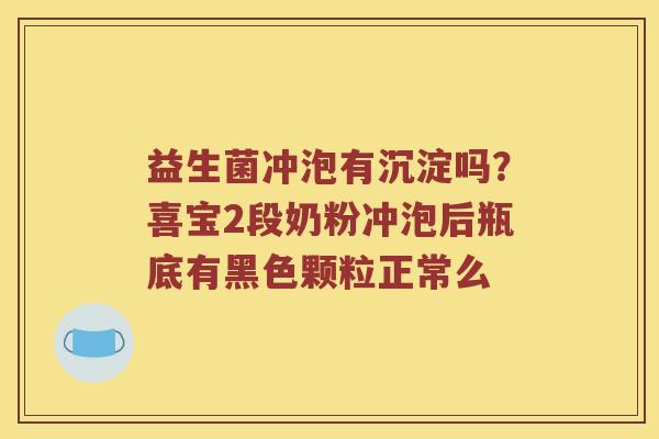 益生菌冲泡有沉淀吗？喜宝2段奶粉冲泡后瓶底有黑色颗粒正常么