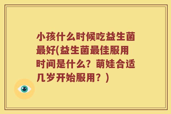 小孩什么时候吃益生菌好(益生菌佳服用时间是什么?萌娃合适几岁开始服用?) 小孩什么时候吃益生菌好(益生菌佳服用时间是什么?萌娃合适几岁开始服用?)