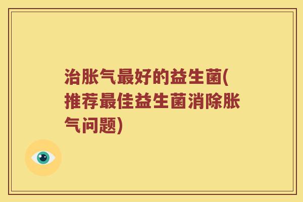 治胀气最好的益生菌(推荐最佳益生菌消除胀气问题)